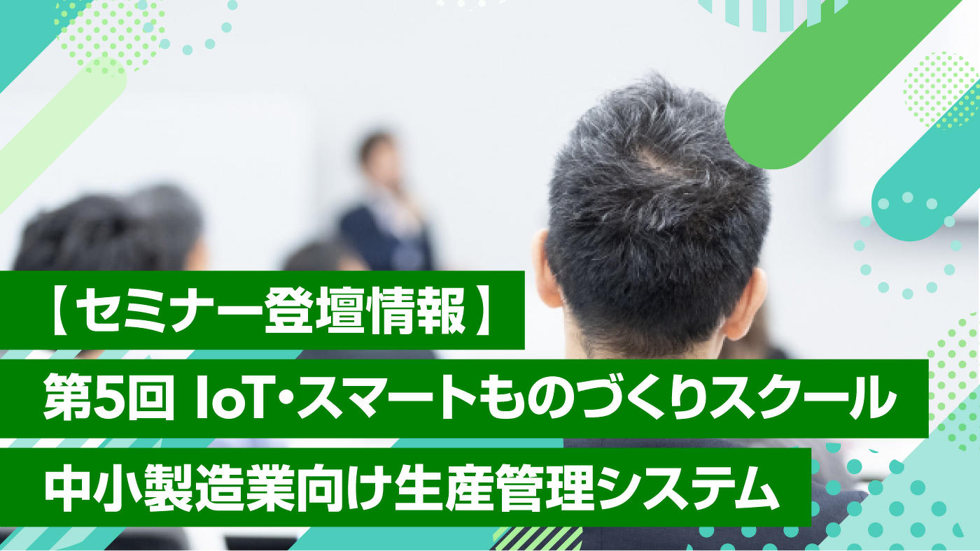 【セミナー登壇情報】第5回 IoT・スマートものづくりスクール 中小製造業向け生産管理システム